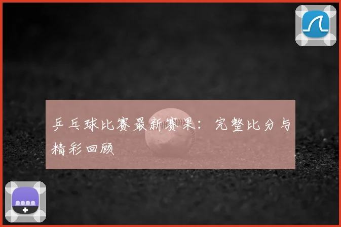 乒乓球比赛最新赛果:完整比分与精彩回顾