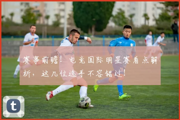 赛事前瞻！电竞国际明星赛看点解析，这几位选手不容错过！