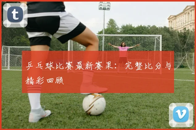 乒乓球比赛最新赛果:完整比分与精彩回顾