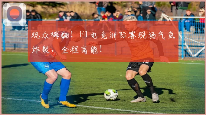 观众嗨翻!F1电竞洲际赛现场气氛炸裂,全程高能!